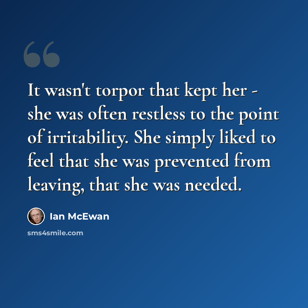 “It wasn't torpor that kept her - she was often restless to the point of irritability. She simply liked to feel that she was prevented from leaving, that she was needed.” quote by Ian Mcewan