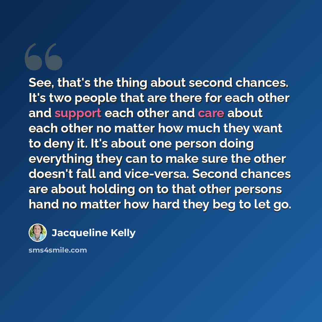 “See, that's the thing about second chances. It's two people that are there for each other and support each other and care about each other no matter how much they want to deny it. It's about one person doing everything they can to make sure the other doesn't fall and vice-versa. Second chances are…” quote by Jacqueline Kelly