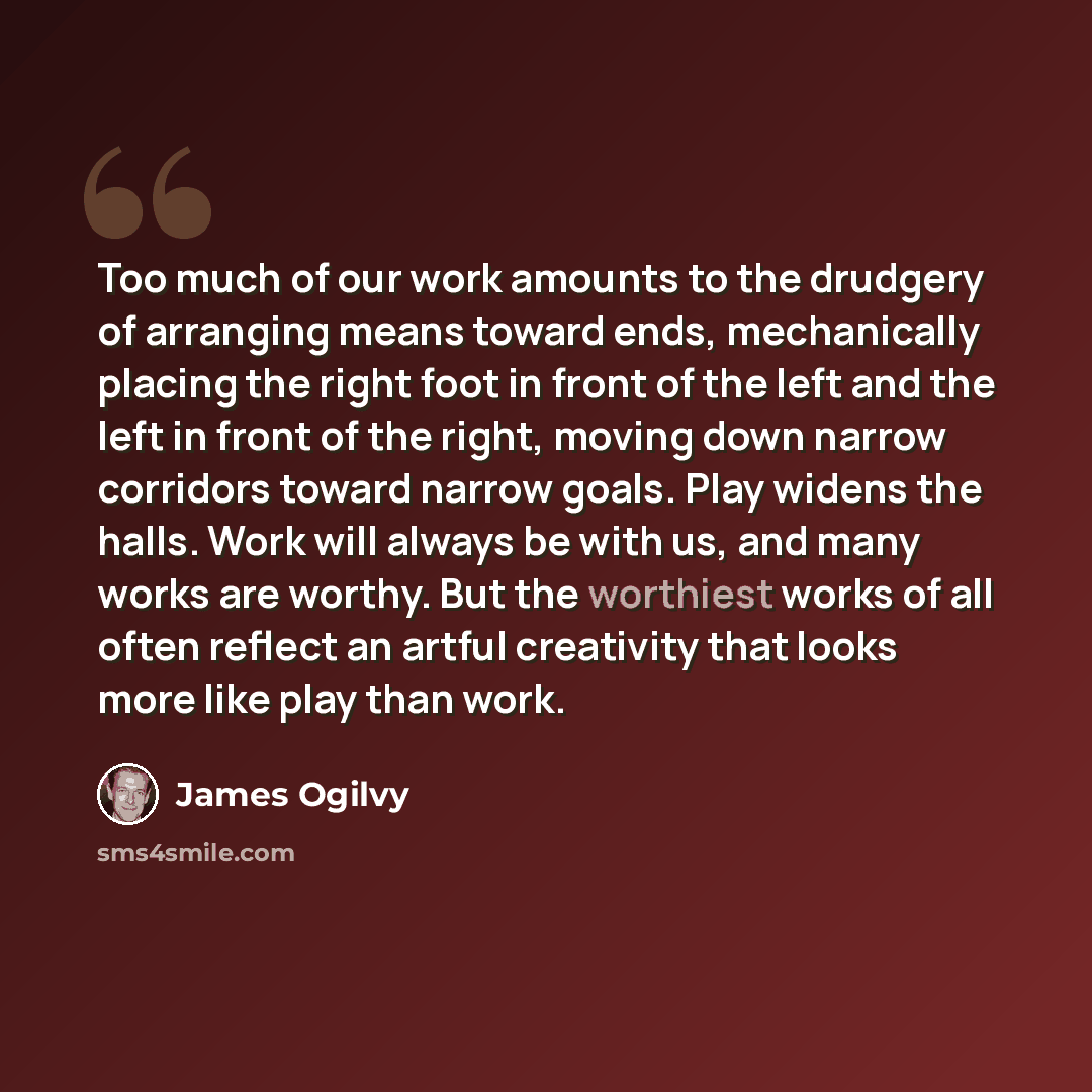“Too much of our work amounts to the drudgery of arranging means toward ends, mechanically placing the right foot in front of the left and the left in front of the right, moving down narrow corridors toward narrow goals. Play widens the halls. Work will always be with us, and many works are worthy…” quote by James Ogilvy