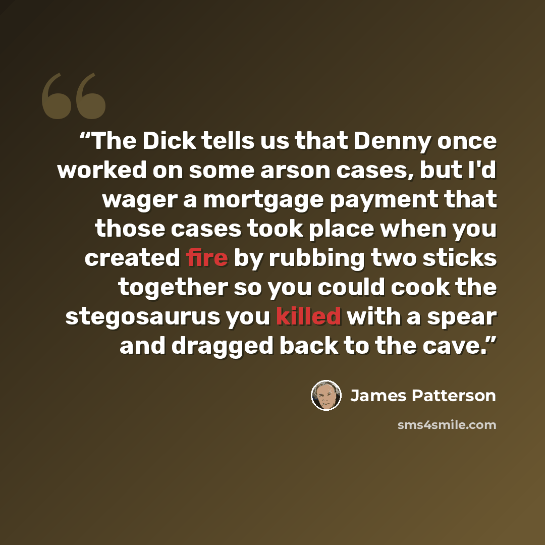 “The Dick tells us that Denny once worked on some arson cases, but I'd wager a mortgage payment that those cases took place when you created fire by rubbing two sticks together so you could cook the stegosaurus you killed with a spear and dragged back to the cave.” quote by James Patterson