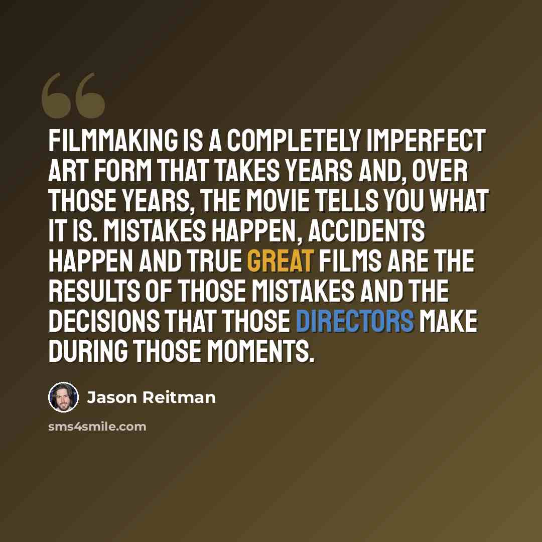 “Filmmaking is a completely imperfect art form that takes years and, over those years, the movie tells you what it is. Mistakes happen, accidents happen and true great films are the results of those mistakes and the decisions that those directors make during those moments.” quote by Jason Reitman