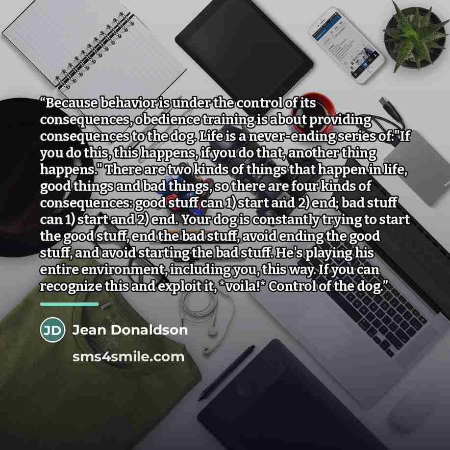 “Because behavior is under the control of its consequences, obedience training is about providing consequences to the dog. Life is a never-ending series of:"If you do this, this happens, if you do that, another thing happens." There are two kinds of things that happen in life, good things and bad…” quote by Jean Donaldson