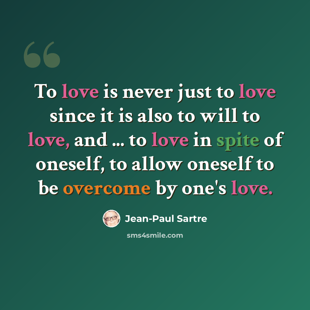 “To love is never just to love since it is also to will to love, and ... to love in spite of oneself, to allow oneself to be overcome by one's love.” quote by Jean-Paul Sartre