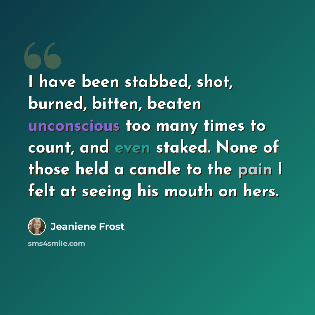 “I have been stabbed, shot, burned, bitten, beaten unconscious too many times to count, and even staked. None of those held a candle to the pain I felt at seeing his mouth on hers.” quote by Jeaniene Frost