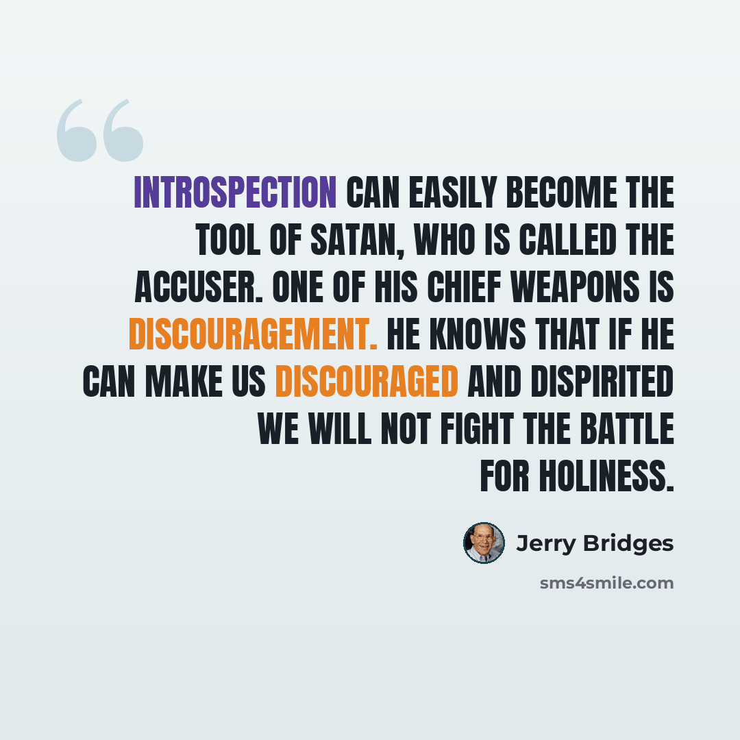 “Introspection can easily become the tool of Satan, who is called the accuser. One of his chief weapons is discouragement. He knows that if he can make us discouraged and dispirited we will not fight the battle for holiness.” quote by Jerry Bridges