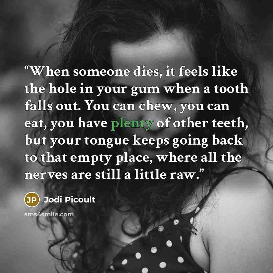 “When someone dies, it feels like the hole in your gum when a tooth falls out. You can chew, you can eat, you have plenty of other teeth, but your tongue keeps going back to that empty place, where all the nerves are still a little raw.” quote by Jodi Picoult