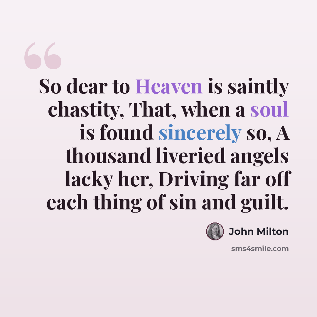 “So dear to Heaven is saintly chastity, That, when a soul is found sincerely so, A thousand liveried angels lacky her, Driving far off each thing of sin and guilt.” quote by John Milton