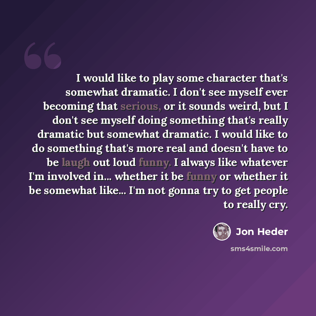 “I would like to play some character that's somewhat dramatic. I don't see myself ever becoming that serious, or it sounds weird, but I don't see myself doing something that's really dramatic but somewhat dramatic. I would like to do something that's more real and doesn't have to be laugh out loud…” quote by Jon Heder