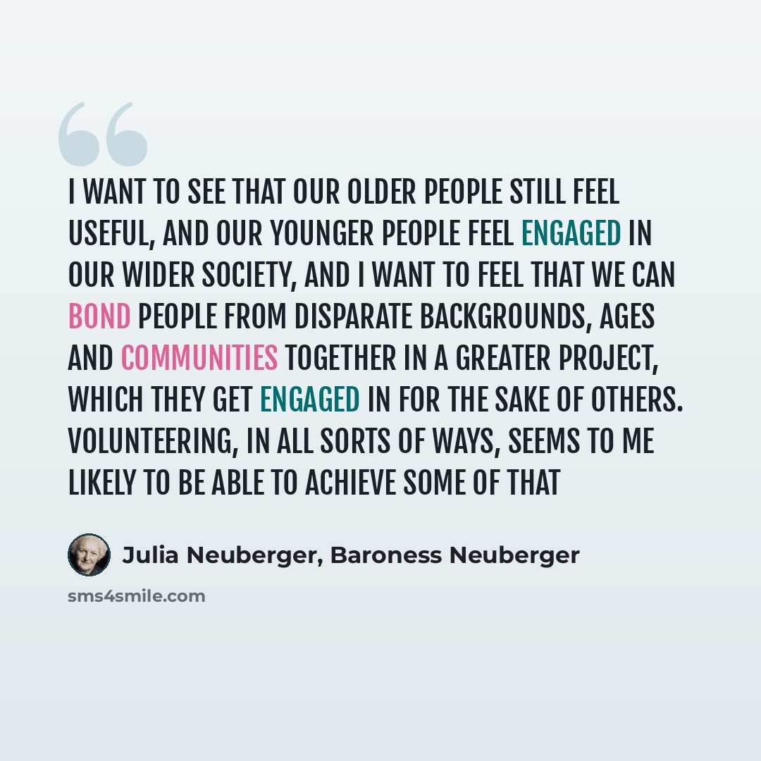 “I want to see that our older people still feel useful, and our younger people feel engaged in our wider society, and I want to feel that we can bond people from disparate backgrounds, ages and communities together in a greater project, which they get engaged in for the sake of others…” quote by Julia Neuberger, Baroness Neuberger