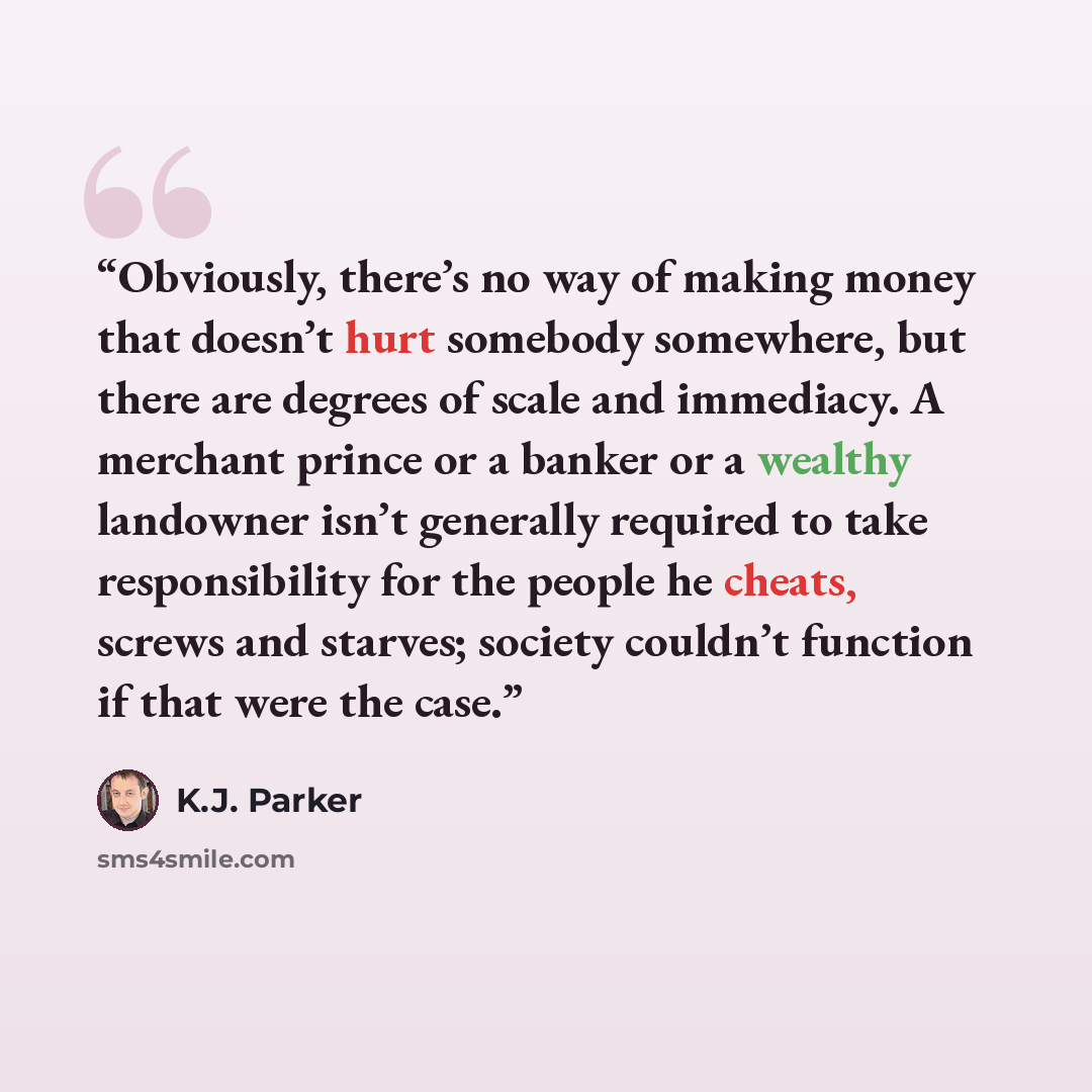 “Obviously, there’s no way of making money that doesn’t hurt somebody somewhere, but there are degrees of scale and immediacy. A merchant prince or a banker or a wealthy landowner isn’t generally required to take responsibility for the people he cheats, screws and starves; society couldn’t function…” quote by K.J. Parker