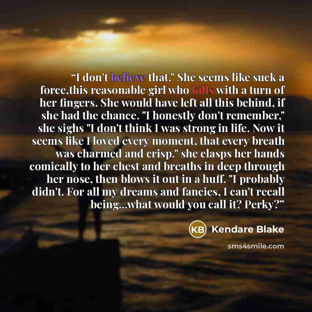 “I don't believe that." She seems like suck a force,this reasonable girl who kills with a turn of her fingers. She would have left all this behind, if she had the chance. "I honestly don't remember," she sighs "I don't think I was strong in life. Now it seems like I loved every moment, that every…” quote by Kendare Blake