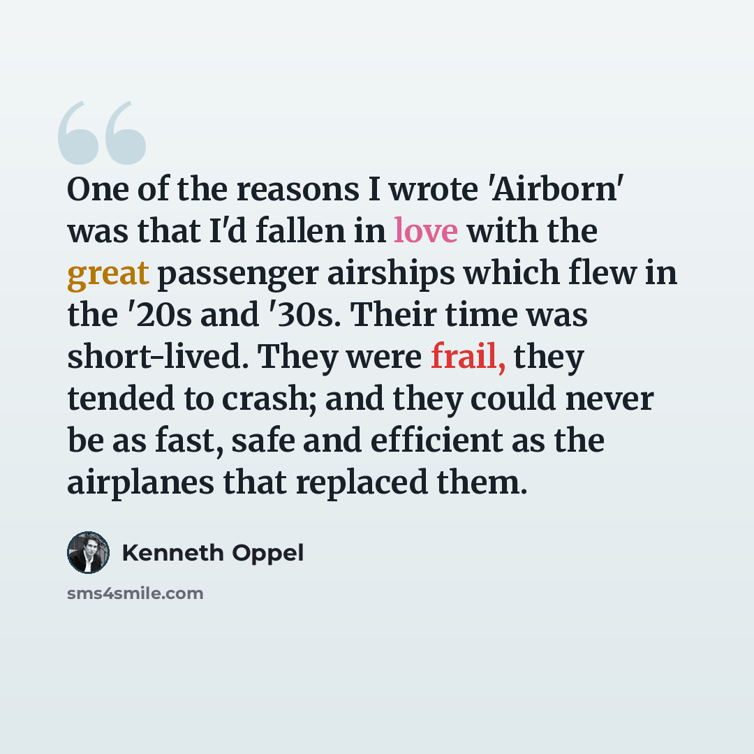 “One of the reasons I wrote 'Airborn' was that I'd fallen in love with the great passenger airships which flew in the '20s and '30s. Their time was short-lived. They were frail, they tended to crash; and they could never be as fast, safe and efficient as the airplanes that replaced them.” quote by Kenneth Oppel