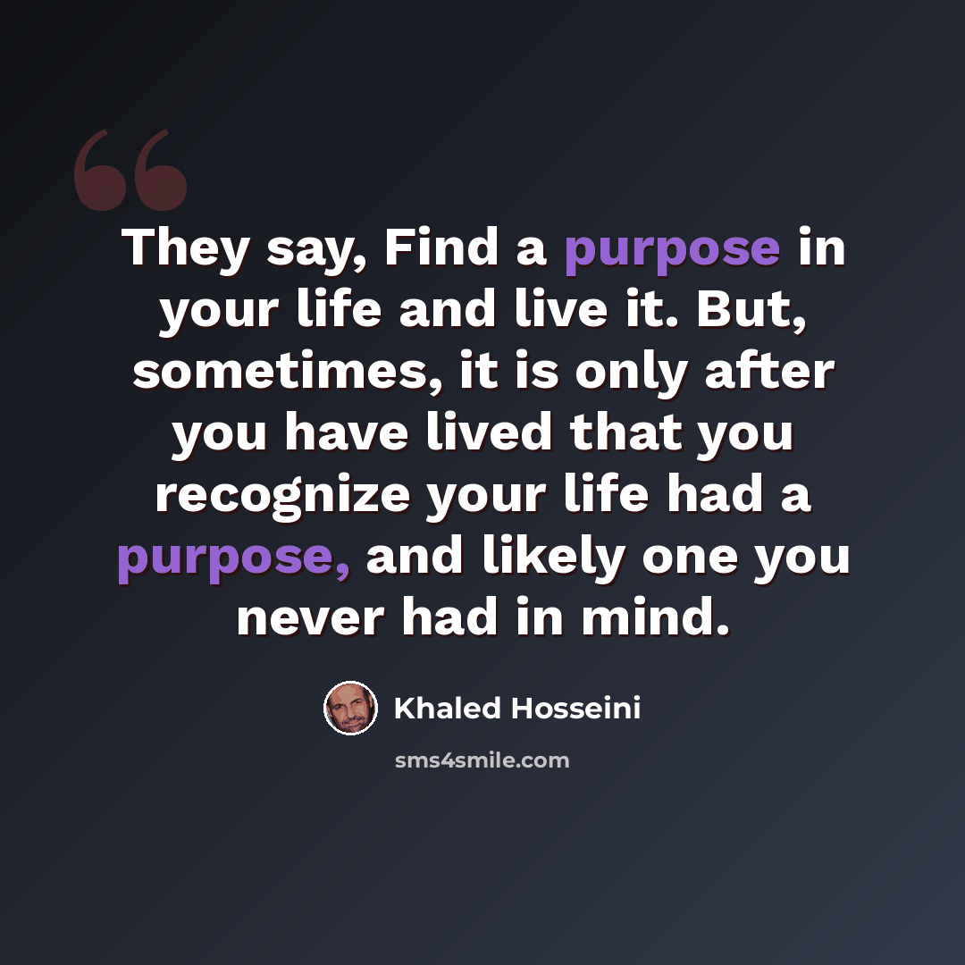 “They say, Find a purpose in your life and live it. But, sometimes, it is only after you have lived that you recognize your life had a purpose, and likely one you never had in mind.” quote by Khaled Hosseini
