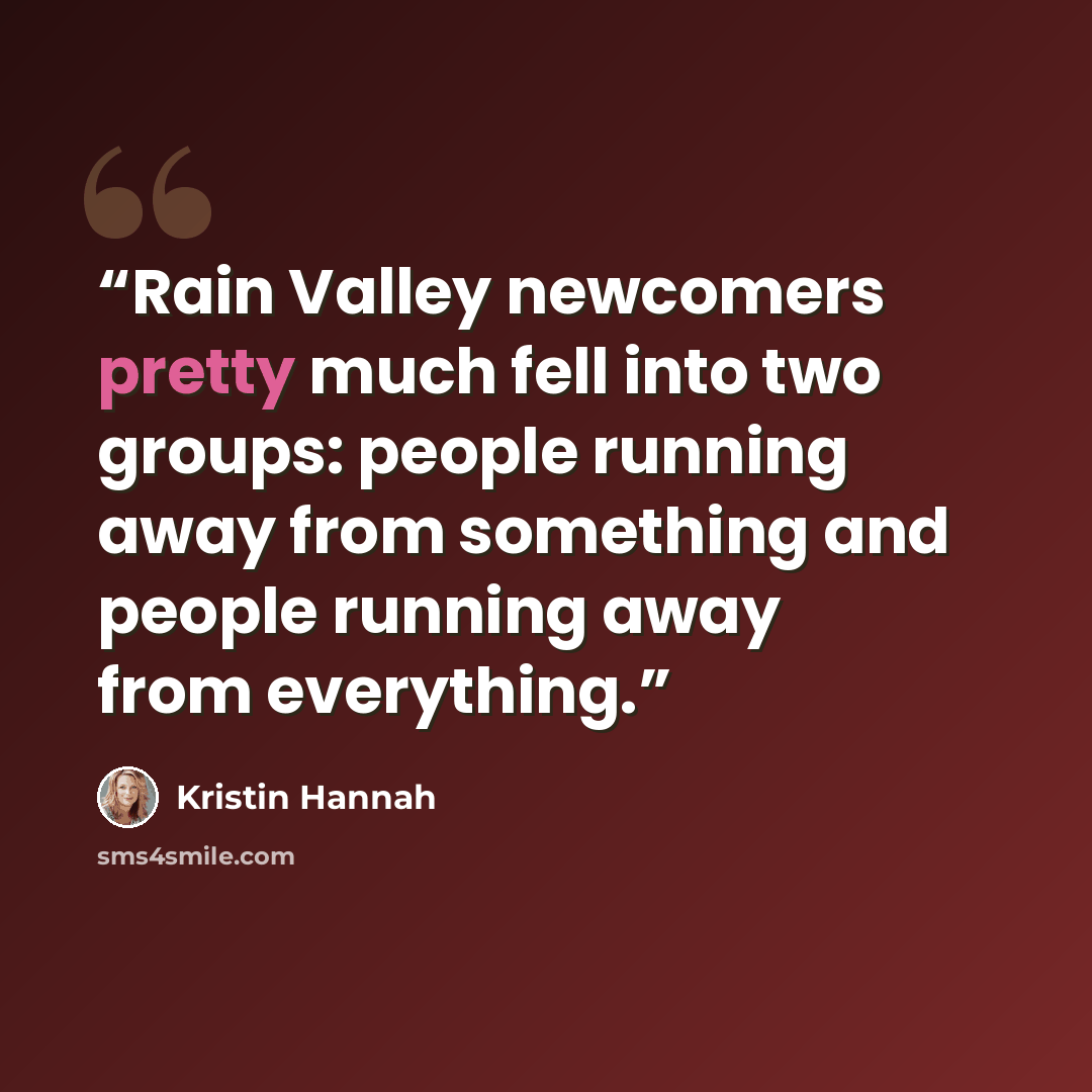 “Rain Valley newcomers pretty much fell into two groups: people running away from something and people running away from everything.” quote by Kristin Hannah