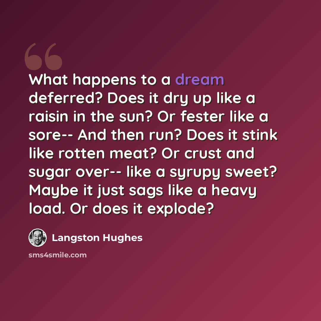 “What happens to a dream deferred? Does it dry up like a raisin in the sun? Or fester like a sore-- And then run? Does it stink like rotten meat? Or crust and sugar over-- like a syrupy sweet? Maybe it just sags like a heavy load. Or does it explode?” quote by Langston Hughes