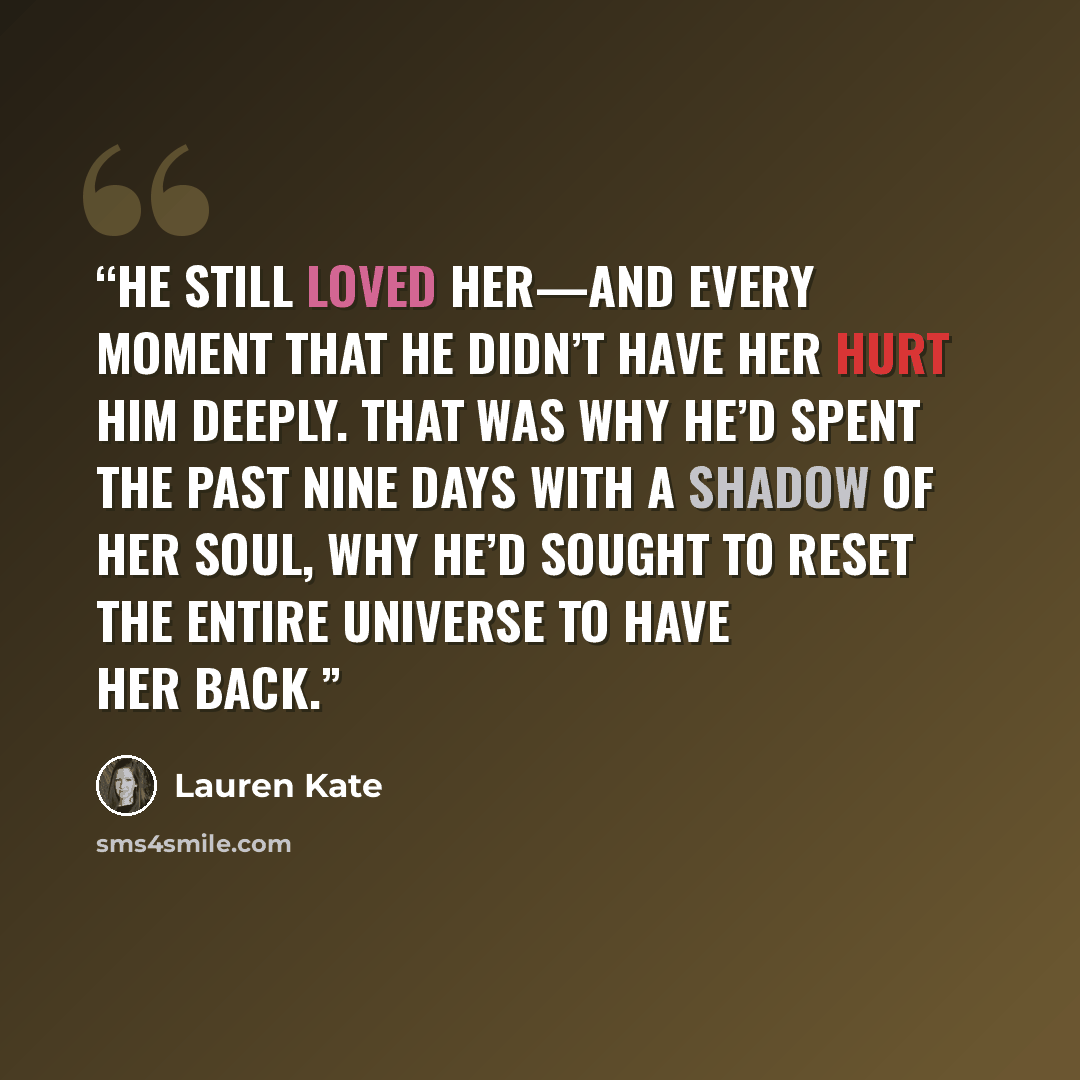 “He still loved her—and every moment that he didn’t have her hurt him deeply. That was why he’d spent the past nine days with a shadow of her soul, why he’d sought to reset the entire universe to have her back.” quote by Lauren Kate