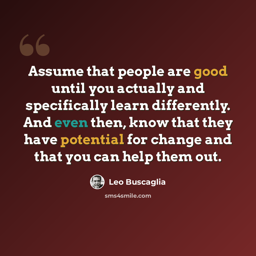“Assume that people are good until you actually and specifically learn differently. And even then, know that they have potential for change and that you can help them out.” quote by Leo Buscaglia