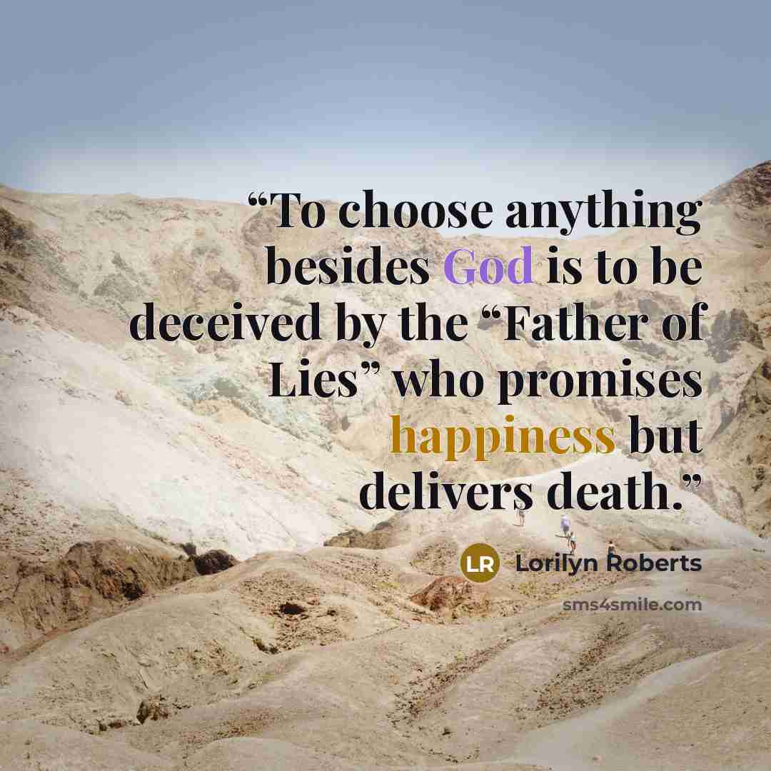 “To choose anything besides God is to be deceived by the “Father of Lies” who promises happiness but delivers death.” quote by Lorilyn Roberts