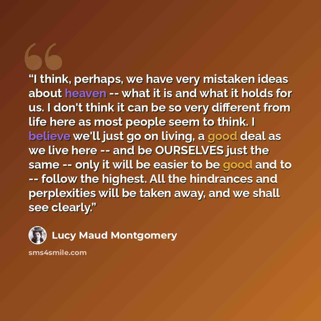 “I think, perhaps, we have very mistaken ideas about heaven -- what it is and what it holds for us. I don't think it can be so very different from life here as most people seem to think. I believe we'll just go on living, a good deal as we live here -- and be OURSELVES just the same -- only it will…” quote by Lucy Maud Montgomery