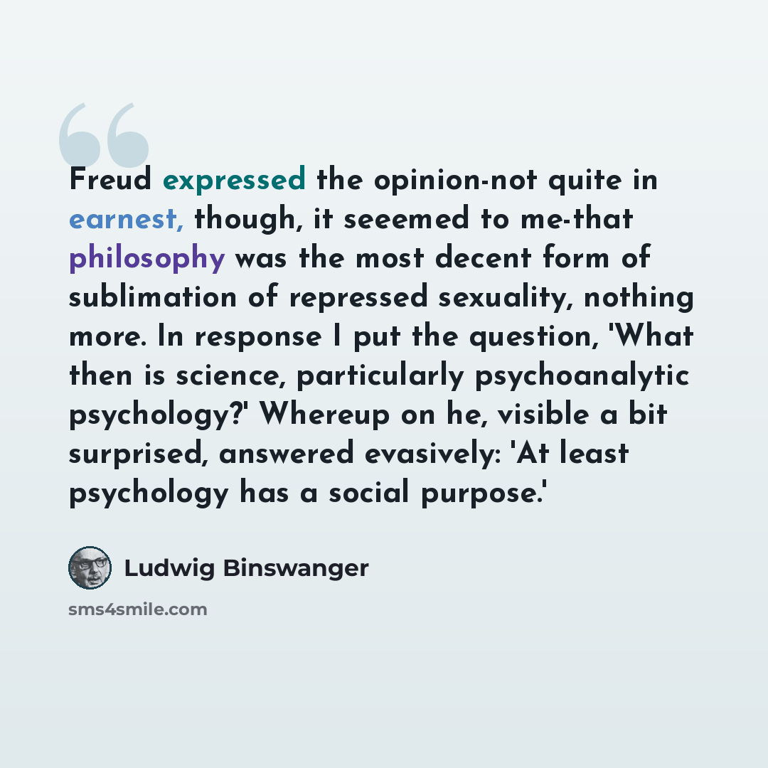 “Freud expressed the opinion-not quite in earnest, though, it seeemed to me-that philosophy was the most decent form of sublimation of repressed sexuality, nothing more. In response I put the question, 'What then is science, particularly psychoanalytic psychology?' Whereup on he, visible a bit…” quote by Ludwig Binswanger