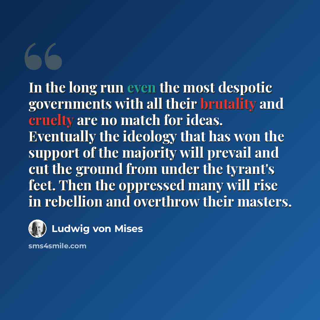 “In the long run even the most despotic governments with all their brutality and cruelty are no match for ideas. Eventually the ideology that has won the support of the majority will prevail and cut the ground from under the tyrant's feet. Then the oppressed many will rise in rebellion and…” quote by Ludwig von Mises