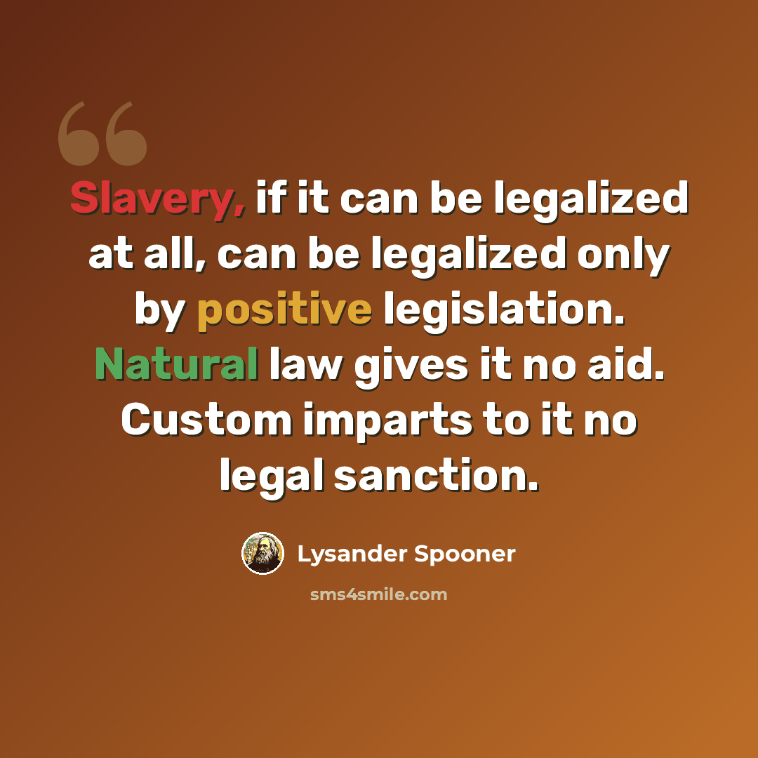 “Slavery, if it can be legalized at all, can be legalized only by positive legislation. Natural law gives it no aid. Custom imparts to it no legal sanction.” quote by Lysander Spooner