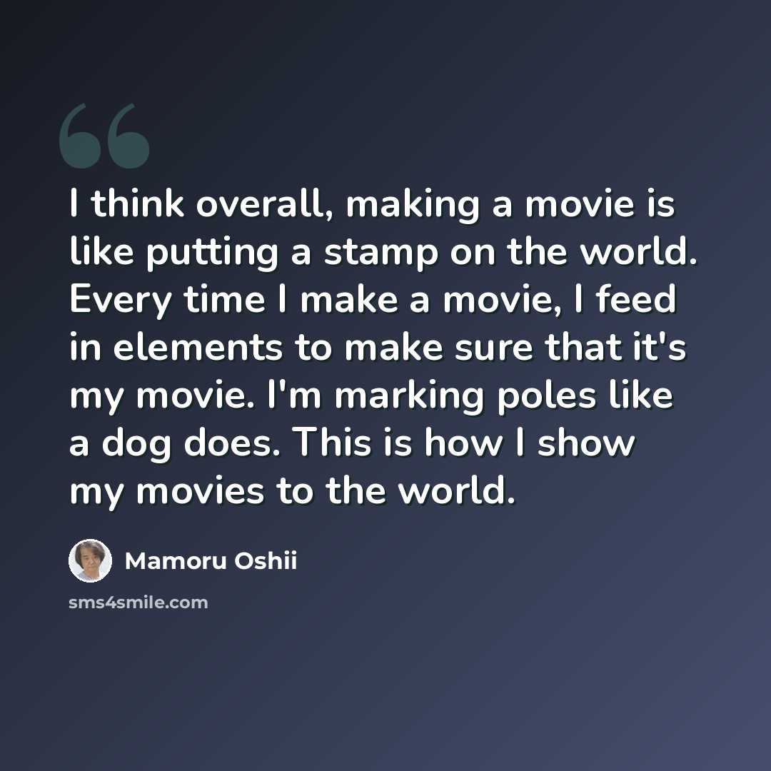 “I think overall, making a movie is like putting a stamp on the world. Every time I make a movie, I feed in elements to make sure that it's my movie. I'm marking poles like a dog does. This is how I show my movies to the world.” quote by Mamoru Oshii