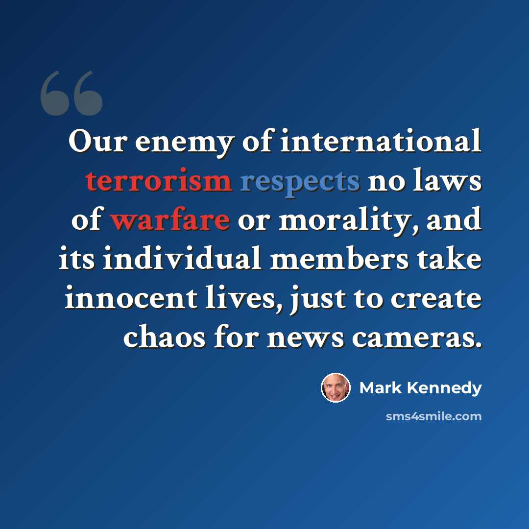 “Our enemy of international terrorism respects no laws of warfare or morality, and its individual members take innocent lives, just to create chaos for news cameras.” quote by Mark Kennedy