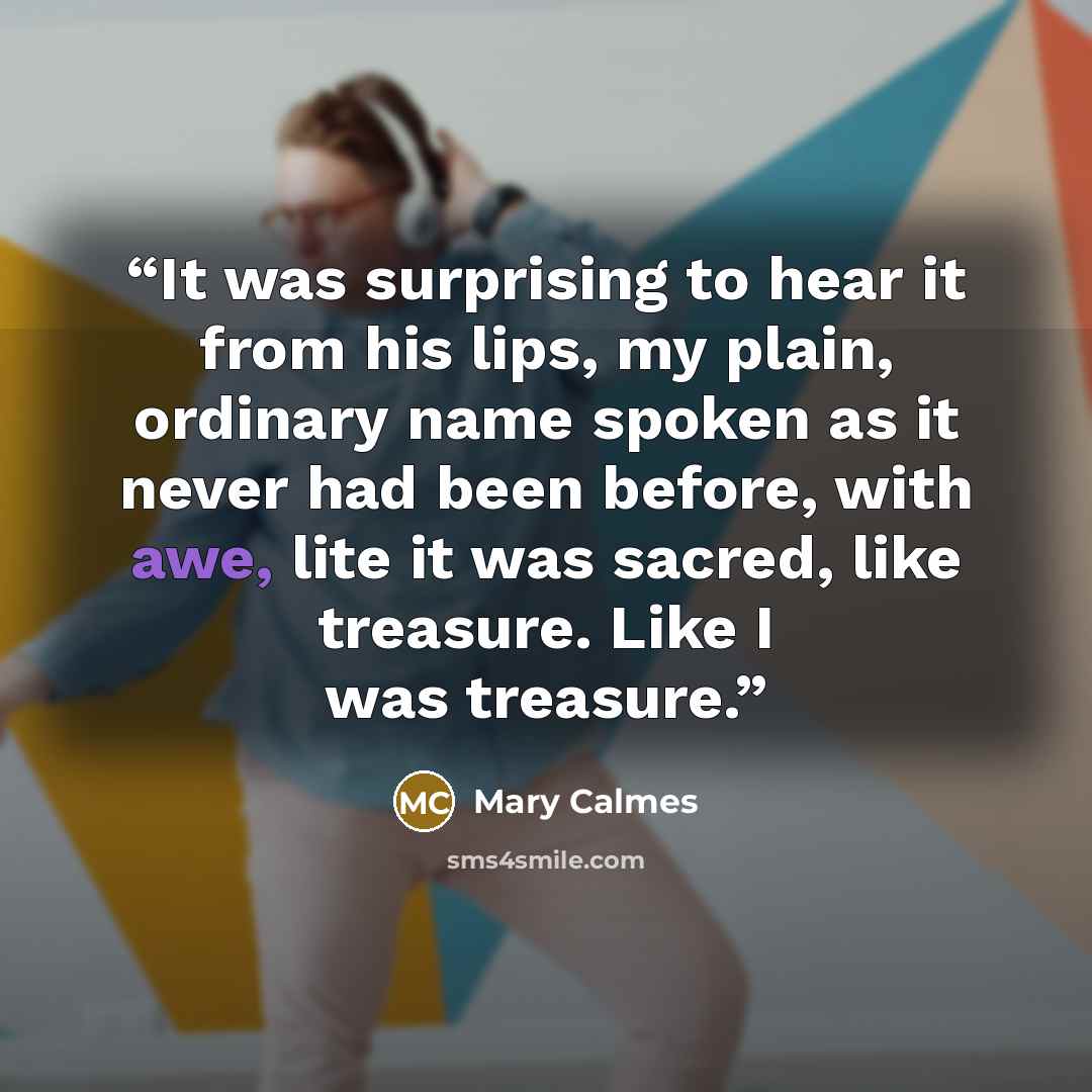 “It was surprising to hear it from his lips, my plain, ordinary name spoken as it never had been before, with awe, lite it was sacred, like treasure. Like I was treasure.” quote by Mary Calmes