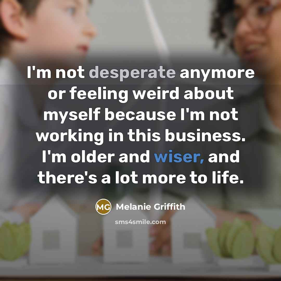“I'm not desperate anymore or feeling weird about myself because I'm not working in this business. I'm older and wiser, and there's a lot more to life.” quote by Melanie Griffith