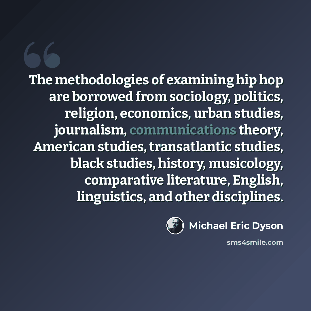 “The methodologies of examining hip hop are borrowed from sociology, politics, religion, economics, urban studies, journalism, communications theory, American studies, transatlantic studies, black studies, history, musicology, comparative literature, English, linguistics, and other disciplines.” quote by Michael Eric Dyson