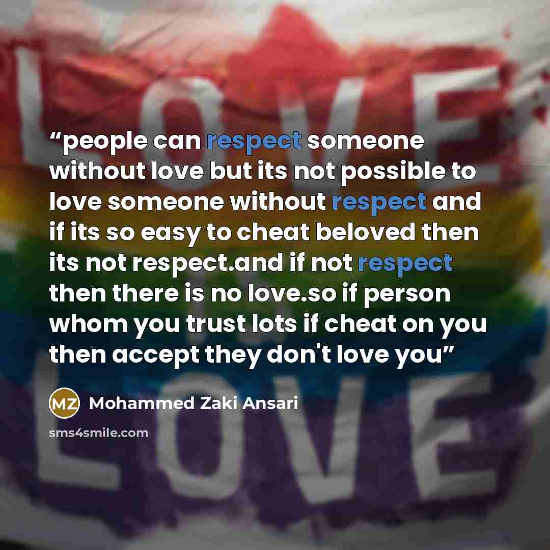 “people can respect someone without love but its not possible to love someone without respect and if its so easy to cheat beloved then its not respect.and if not respect then there is no love.so if person whom you trust lots if cheat on you then accept they don't love you” quote by Mohammed Zaki Ansari