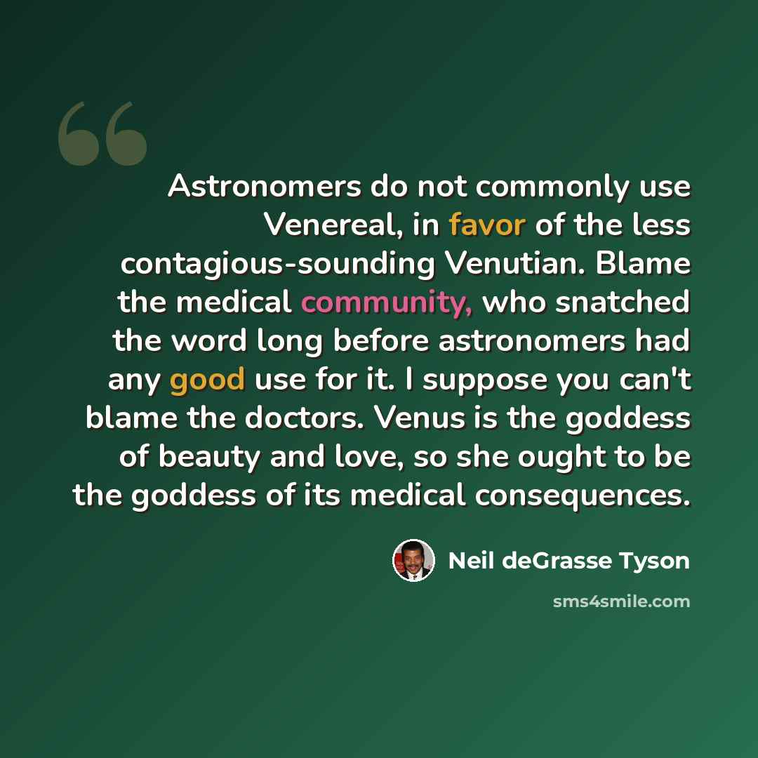 “Astronomers do not commonly use Venereal, in favor of the less contagious-sounding Venutian. Blame the medical community, who snatched the word long before astronomers had any good use for it. I suppose you can't blame the doctors. Venus is the goddess of beauty and love, so she ought to be the…” quote by Neil deGrasse Tyson