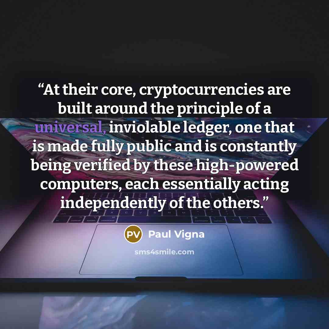 “At their core, cryptocurrencies are built around the principle of a universal, inviolable ledger, one that is made fully public and is constantly being verified by these high-powered computers, each essentially acting independently of the others.” quote by Paul Vigna