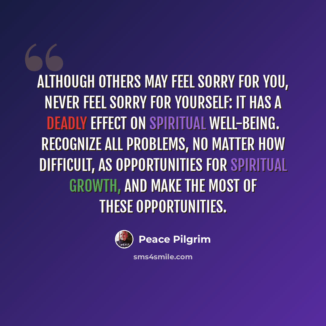 “Although others may feel sorry for you, never feel sorry for yourself: it has a deadly effect on spiritual well-being. Recognize all problems, no matter how difficult, as opportunities for spiritual growth, and make the most of these opportunities.” quote by Peace Pilgrim