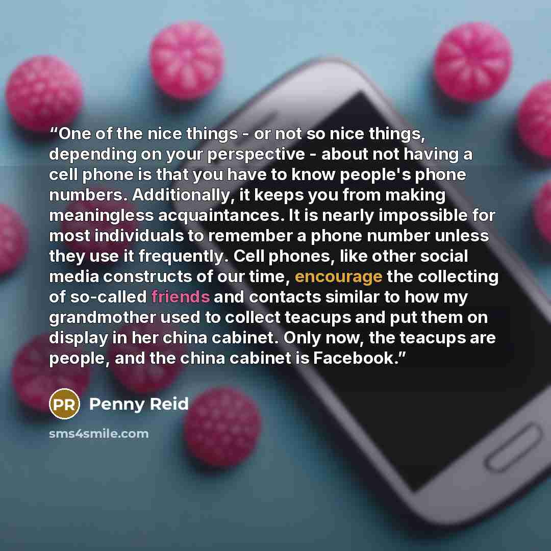 “One of the nice things - or not so nice things, depending on your perspective - about not having a cell phone is that you have to know people's phone numbers. Additionally, it keeps you from making meaningless acquaintances. It is nearly impossible for most individuals to remember a phone number…” quote by Penny Reid