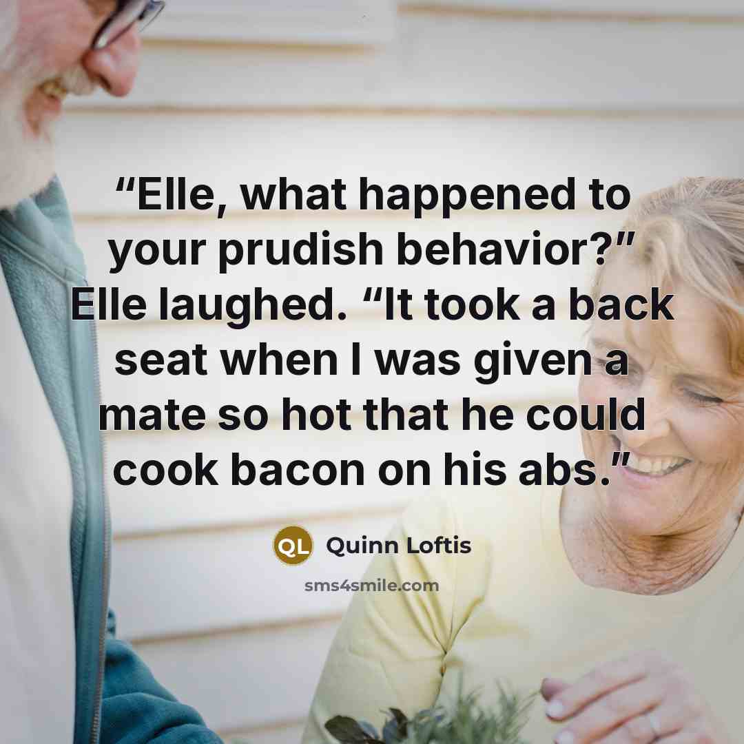 “Elle, what happened to your prudish behavior?” Elle laughed. “It took a back seat when I was given a mate so hot that he could cook bacon on his abs.” quote by Quinn Loftis