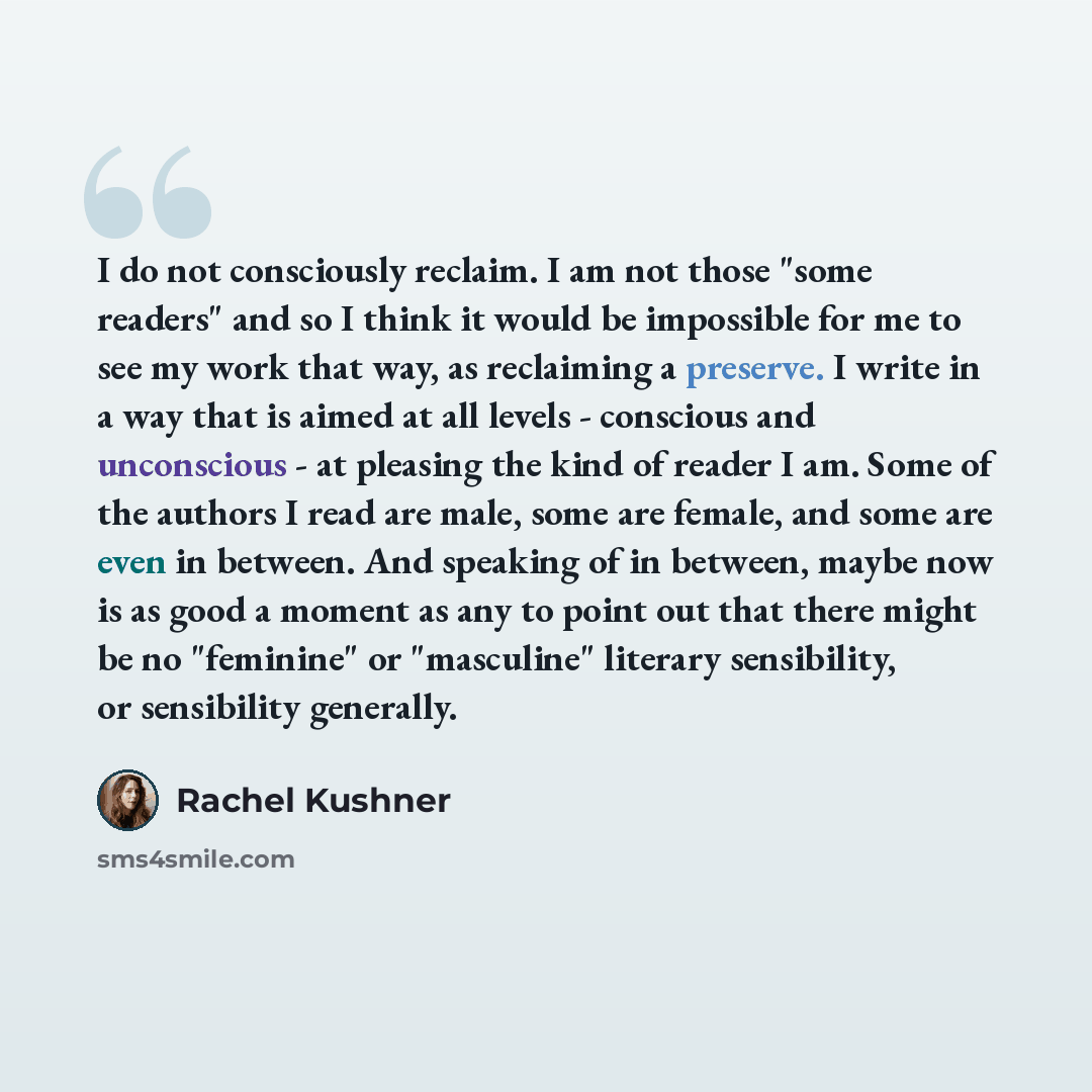 “I do not consciously reclaim. I am not those "some readers" and so I think it would be impossible for me to see my work that way, as reclaiming a preserve. I write in a way that is aimed at all levels - conscious and unconscious - at pleasing the kind of reader I am. Some of the authors I read are…” quote by Rachel Kushner