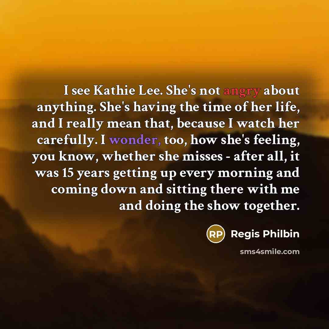 “I see Kathie Lee. She's not angry about anything. She's having the time of her life, and I really mean that, because I watch her carefully. I wonder, too, how she's feeling, you know, whether she misses - after all, it was 15 years getting up every morning and coming down and sitting there with me…” quote by Regis Philbin