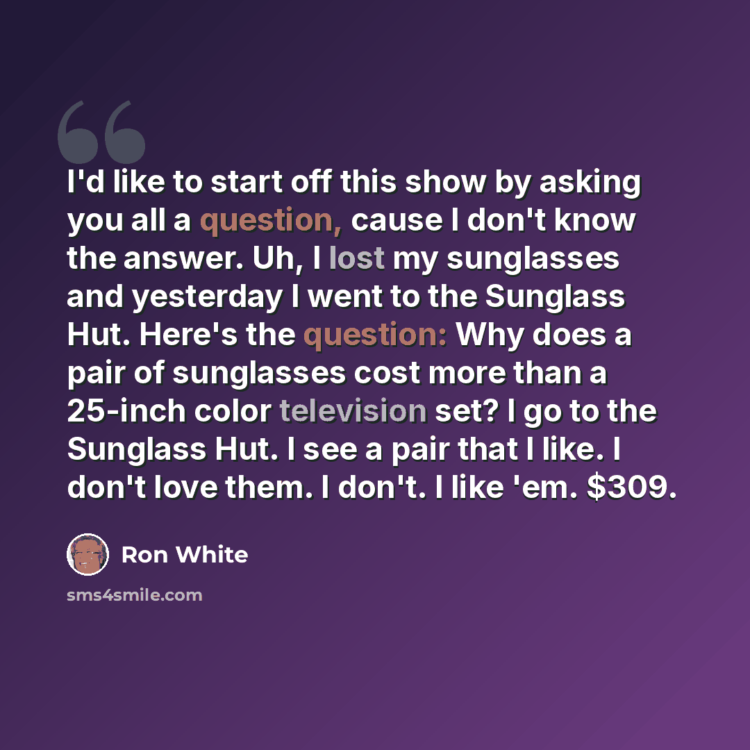 “I'd like to start off this show by asking you all a question, cause I don't know the answer. Uh, I lost my sunglasses and yesterday I went to the Sunglass Hut. Here's the question: Why does a pair of sunglasses cost more than a 25-inch color television set? I go to the Sunglass Hut. I see a pair…” quote by Ron White