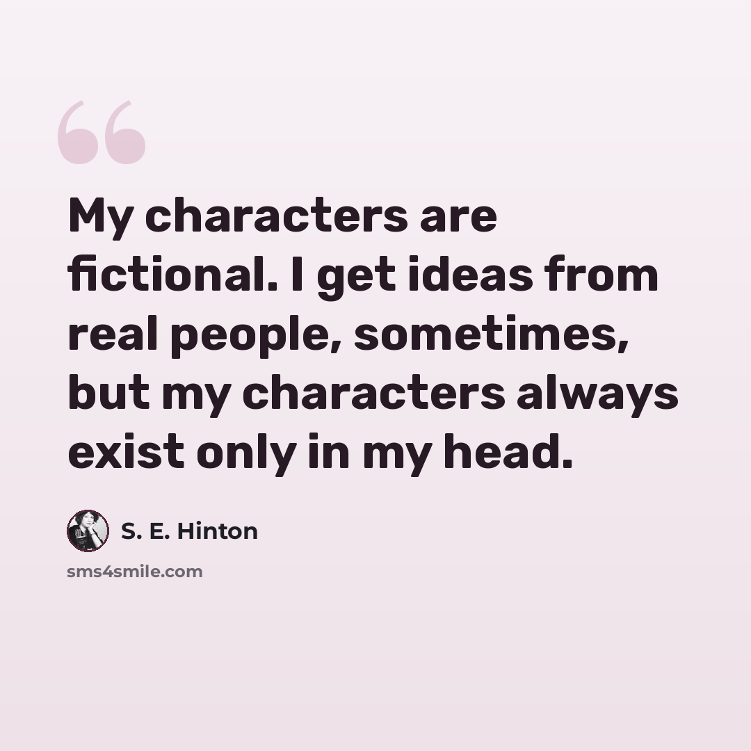 “My characters are fictional. I get ideas from real people, sometimes, but my characters always exist only in my head.” quote by S. E. Hinton
