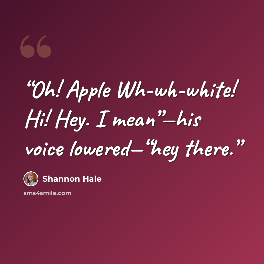 “Oh! Apple Wh-wh-white! Hi! Hey. I mean”—his voice lowered—“hey there.” quote by Shannon Hale