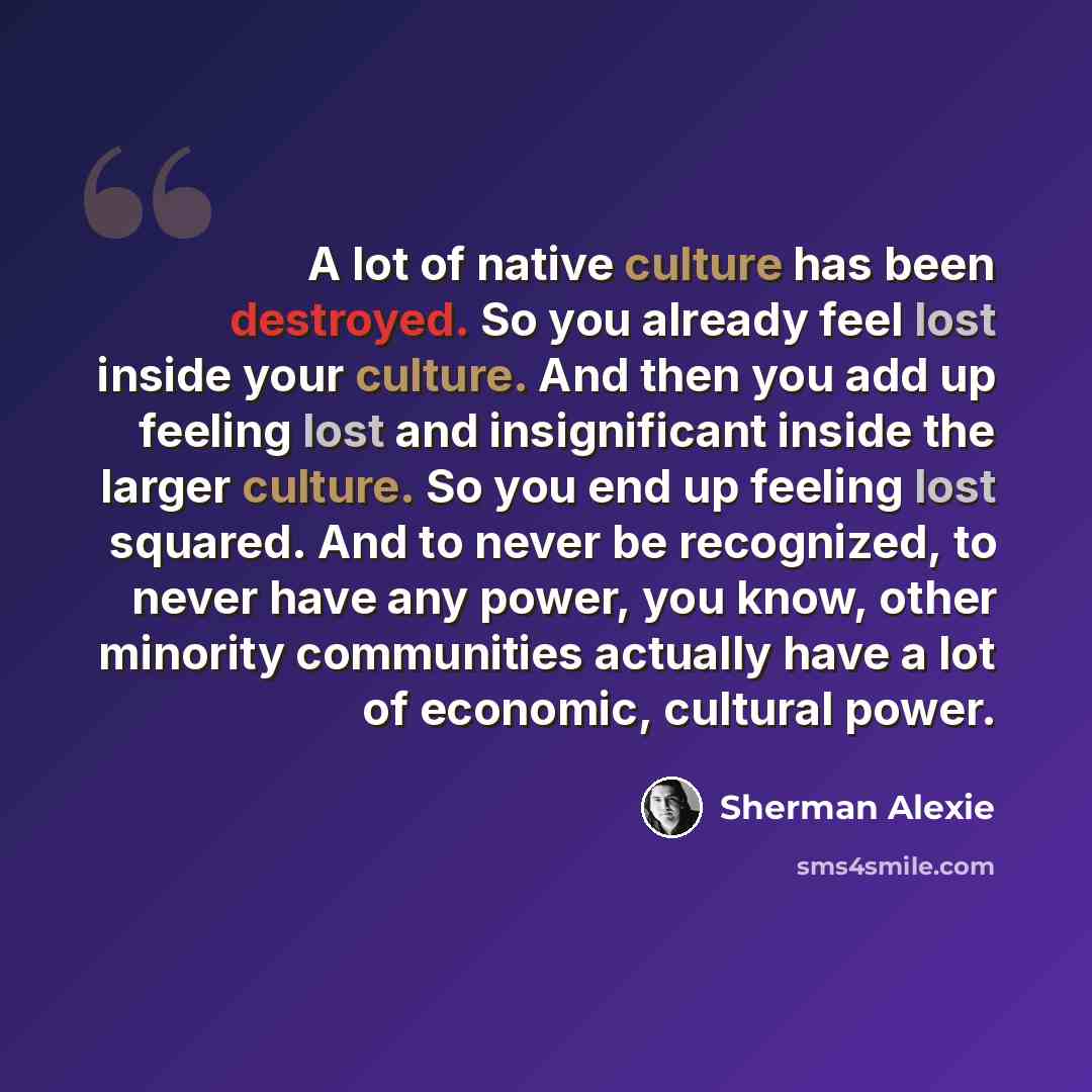“A lot of native culture has been destroyed. So you already feel lost inside your culture. And then you add up feeling lost and insignificant inside the larger culture. So you end up feeling lost squared. And to never be recognized, to never have any power, you know, other minority communities…” quote by Sherman Alexie