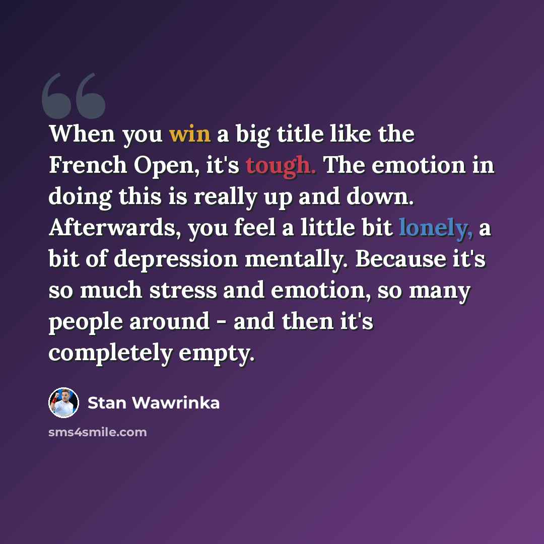 “When you win a big title like the French Open, it's tough. The emotion in doing this is really up and down. Afterwards, you feel a little bit lonely, a bit of depression mentally. Because it's so much stress and emotion, so many people around - and then it's completely empty.” quote by Stan Wawrinka