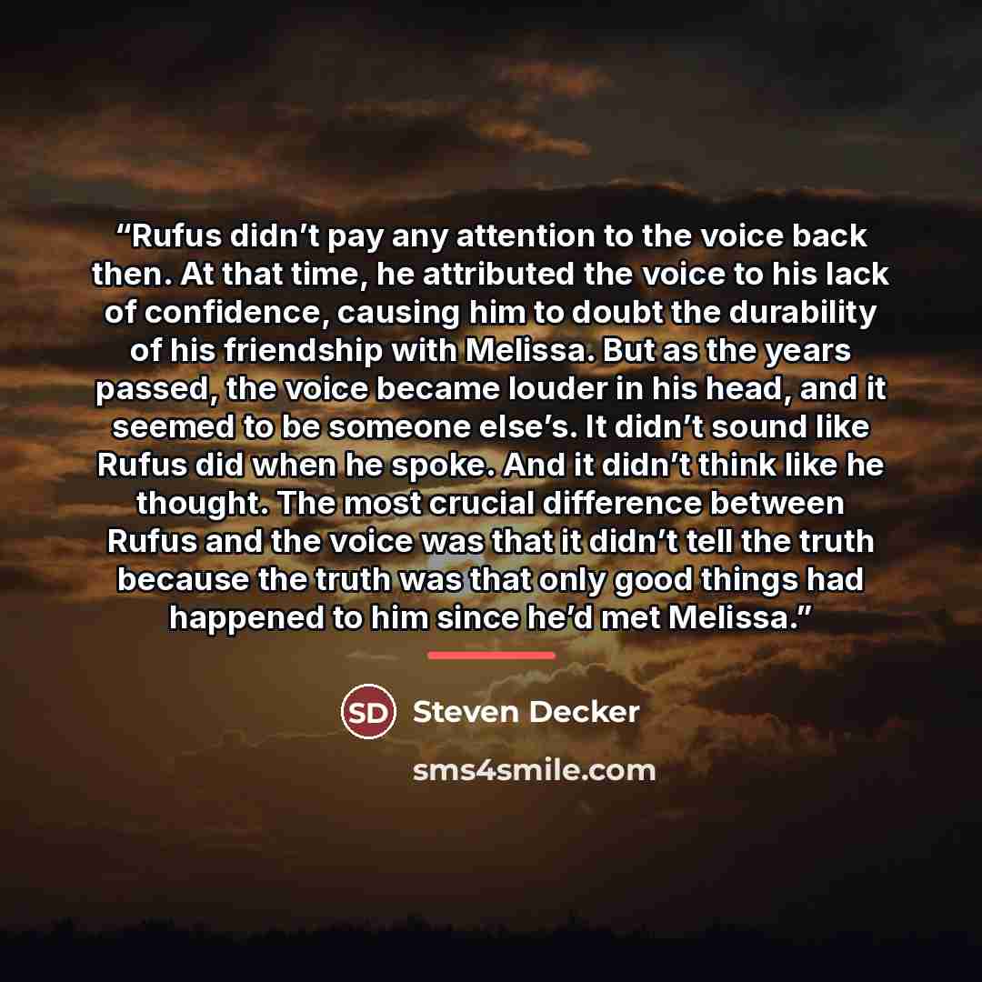 “Rufus didn’t pay any attention to the voice back then. At that time, he attributed the voice to his lack of confidence, causing him to doubt the durability of his friendship with Melissa. But as the years passed, the voice became louder in his head, and it seemed to be someone else’s. It didn’t…” quote by Steven Decker