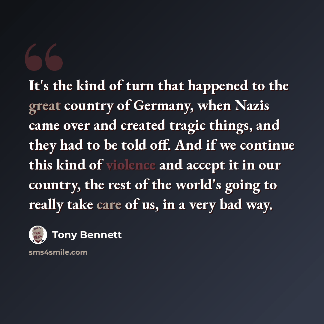 “It's the kind of turn that happened to the great country of Germany, when Nazis came over and created tragic things, and they had to be told off. And if we continue this kind of violence and accept it in our country, the rest of the world's going to really take care of us, in a very bad way.” quote by Tony Bennett