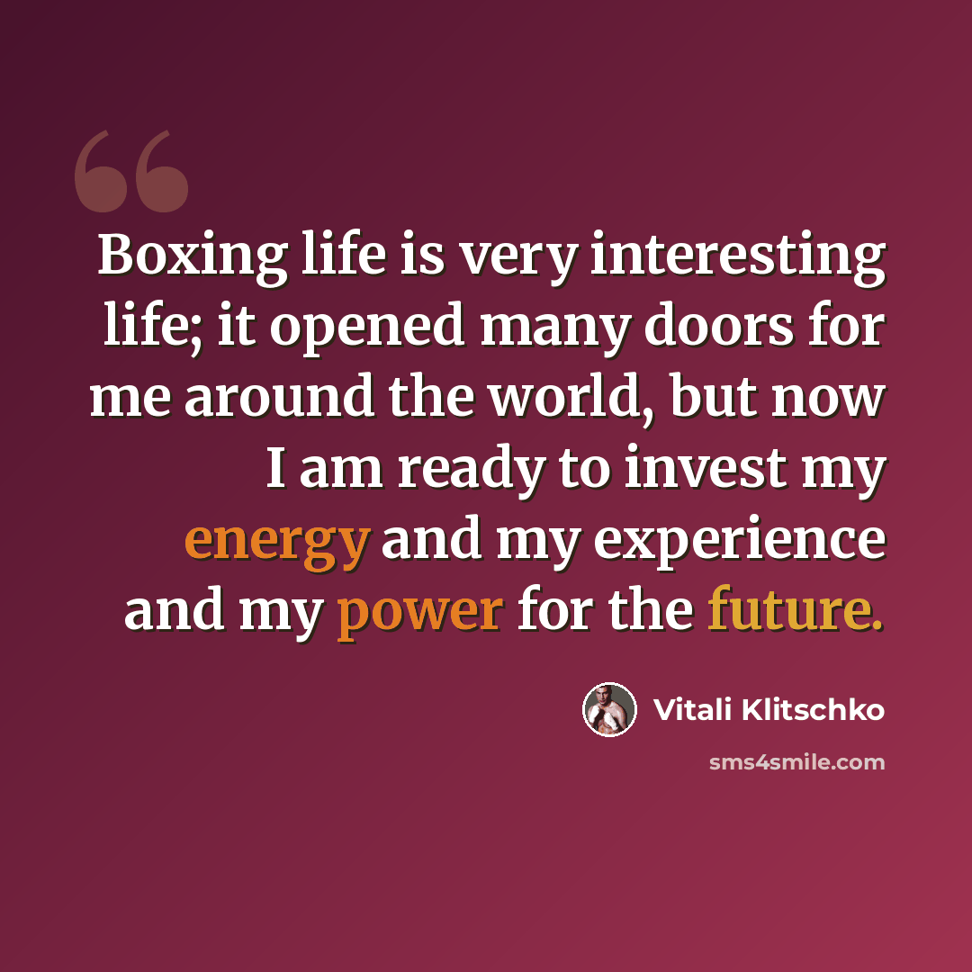 “Boxing life is very interesting life; it opened many doors for me around the world, but now I am ready to invest my energy and my experience and my power for the future.” quote by Vitali Klitschko