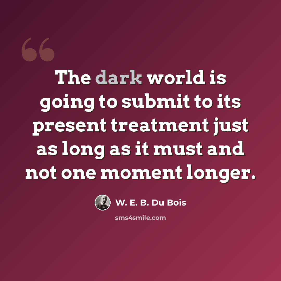 “The dark world is going to submit to its present treatment just as long as it must and not one moment longer.” quote by W. E. B. Du Bois