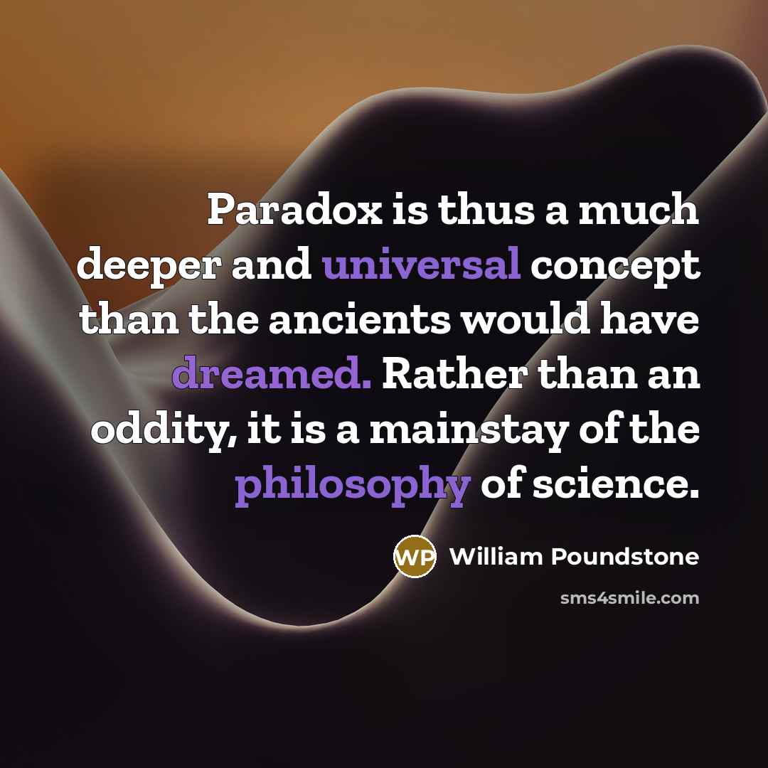 “Paradox is thus a much deeper and universal concept than the ancients would have dreamed. Rather than an oddity, it is a mainstay of the philosophy of science.” quote by William Poundstone