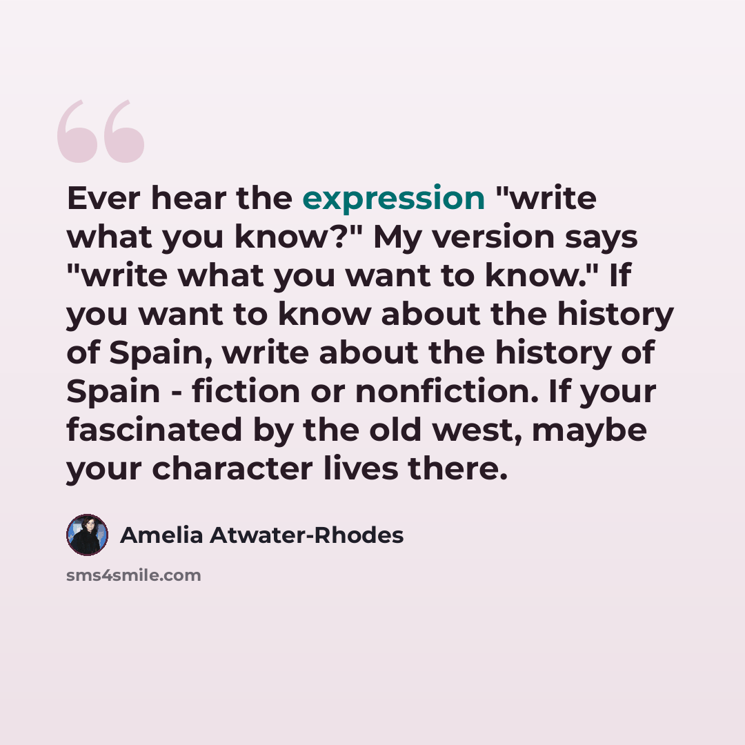 “Ever hear the expression "write what you know?" My version says "write what you want to know." If you want to know about the history of Spain, write about the history of Spain - fiction or nonfiction. If your fascinated by the old west, maybe your character lives there.” quote by Amelia Atwater-Rhodes
